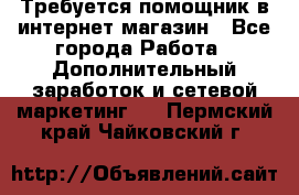 Требуется помощник в интернет-магазин - Все города Работа » Дополнительный заработок и сетевой маркетинг   . Пермский край,Чайковский г.